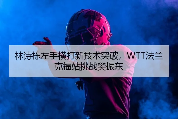 林诗栋左手横打新技术突破，WTT法兰克福站挑战樊振东